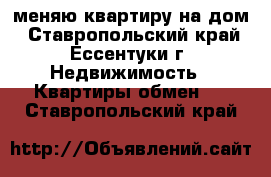 меняю квартиру на дом - Ставропольский край, Ессентуки г. Недвижимость » Квартиры обмен   . Ставропольский край